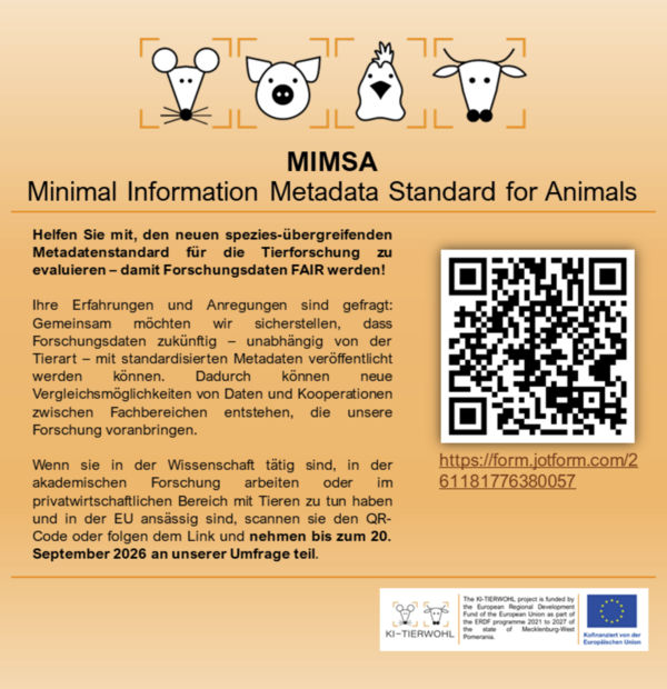 Helfen Sie mit, den neuen spezies-übergreifenden Metadatenstandard für die Tierforschung zu evaluieren - damit Forschungsdaten FAIR werden!  Ihre Erfahrungen und Anregungen sind gefragt: Gemeinsam möchten wir sicherstellen, dass Forschungsdaten zukünftig - unabhangig von der Tierart - mit standardisierten Metadaten veröffentlicht werden können. Dadurch können neue Vergleichsmöglichkeiten von Daten und Kooperationen zwischen Fachbereichen entstehen, die unsere Forschung voranbringen. Wenn sie in der Wissenschaft tätig sind, in der akademischen Forschung arbeiten oder im privatwirtschaftlichen Bereich mit Tieren zu tun haben und in der EU ansässig sind, scannen sie den QR- Code oder folgen dem Link und nehmen bis zum 20. September 2026 an unserer Umfrage teil. https://form.jotform.com/261181776380057